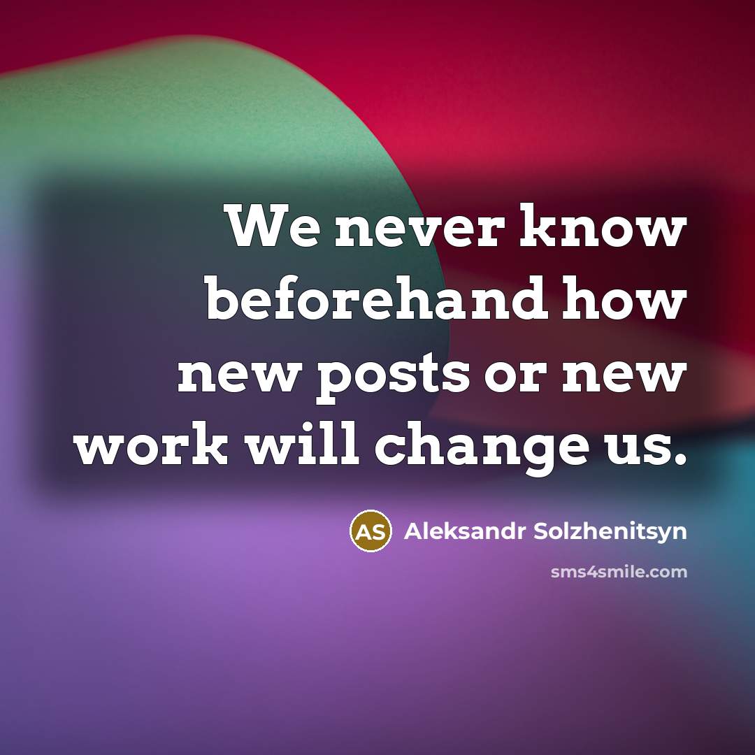 “We never know beforehand how new posts or new work will change us.” quote by Aleksandr Solzhenitsyn