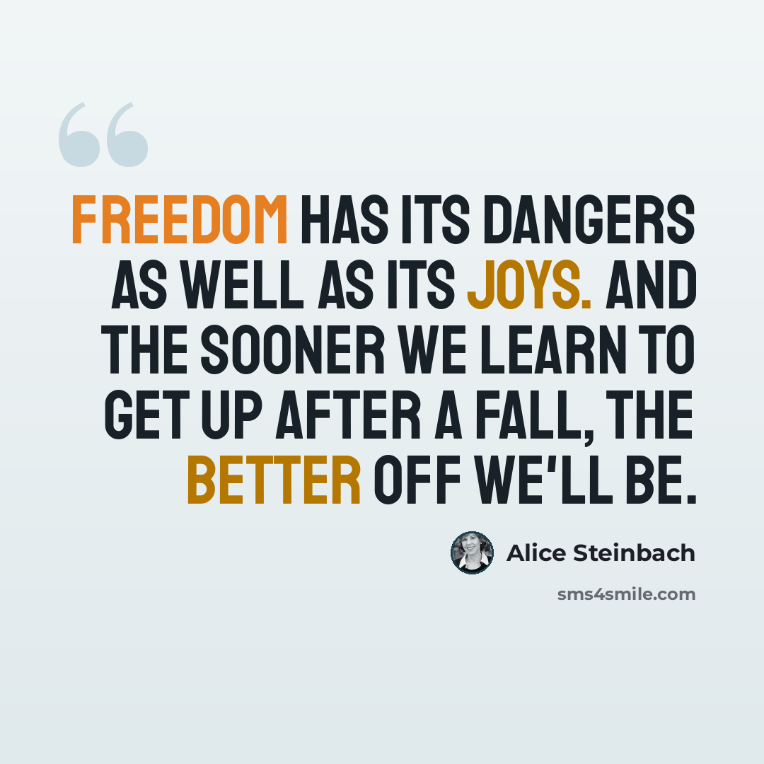 “Freedom has its dangers as well as its joys. And the sooner we learn to get up after a fall, the better off we'll be.” quote by Alice Steinbach