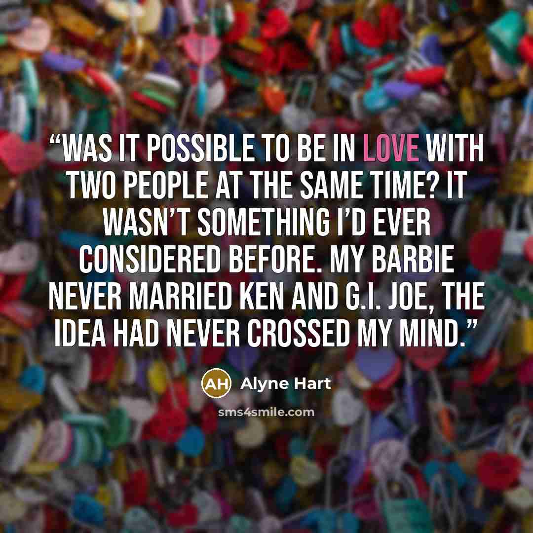 “Was it possible to be in love with two people at the same time? It wasn’t something I’d ever considered before. My Barbie never married Ken and G.I. Joe, the idea had never crossed my mind.” quote by Alyne Hart