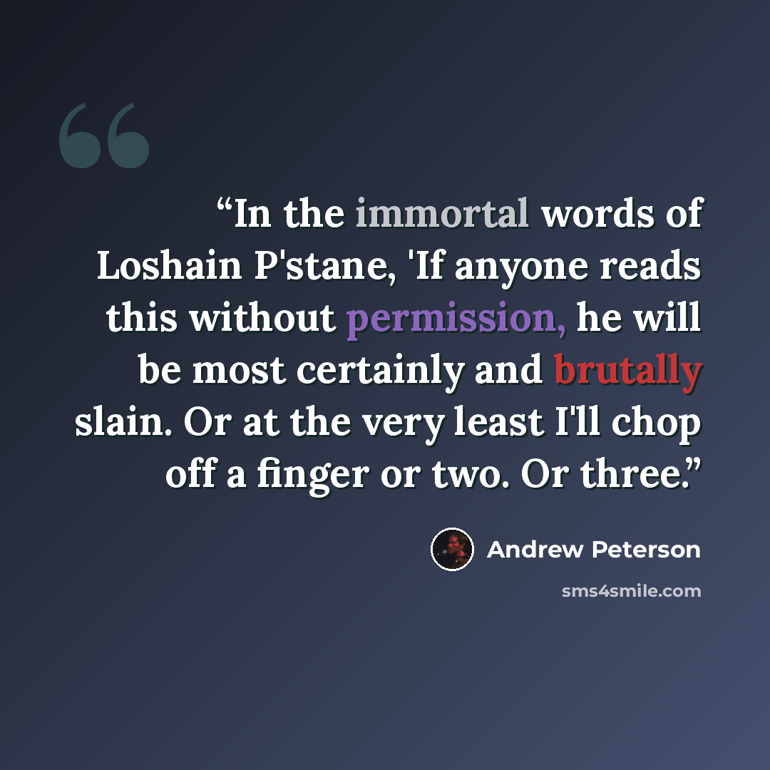 “In the immortal words of Loshain P'stane, 'If anyone reads this without permission, he will be most certainly and brutally slain. Or at the very least I'll chop off a finger or two. Or three.” quote by Andrew Peterson