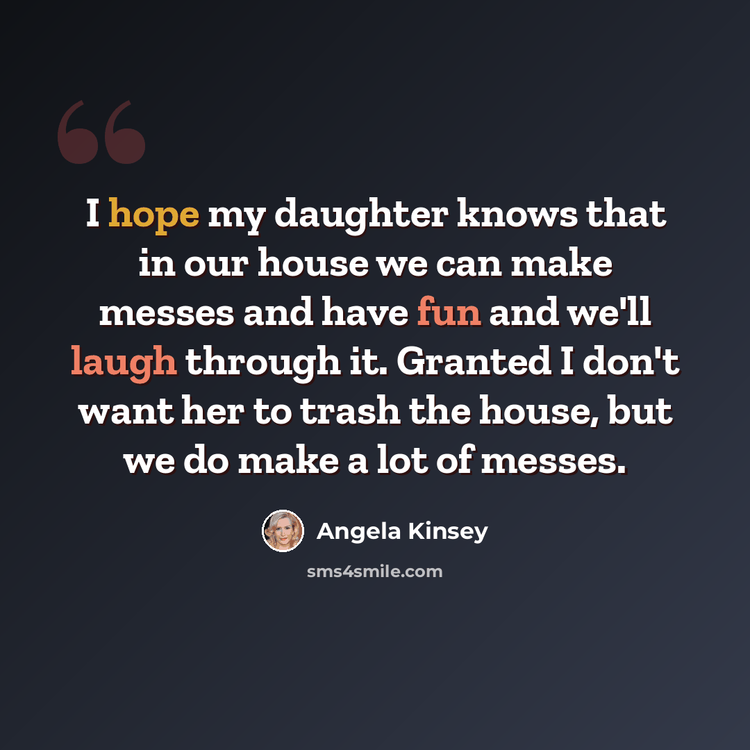 “I hope my daughter knows that in our house we can make messes and have fun and we'll laugh through it. Granted I don't want her to trash the house, but we do make a lot of messes.” quote by Angela Kinsey