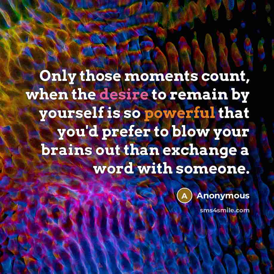 “Only those moments count, when the desire to remain by yourself is so powerful that you'd prefer to blow your brains out than exchange a word with someone.” quote by Anonymous