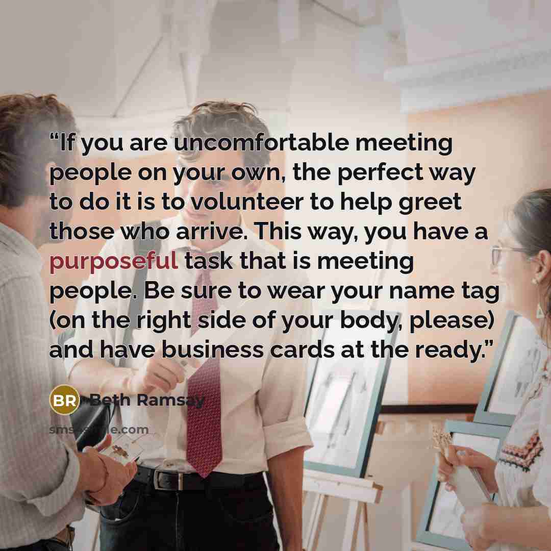 “If you are uncomfortable meeting people on your own, the perfect way to do it is to volunteer to help greet those who arrive. This way, you have a purposeful task that is meeting people. Be sure to wear your name tag (on the right side of your body, please) and have business cards at the ready.” quote by Beth Ramsay