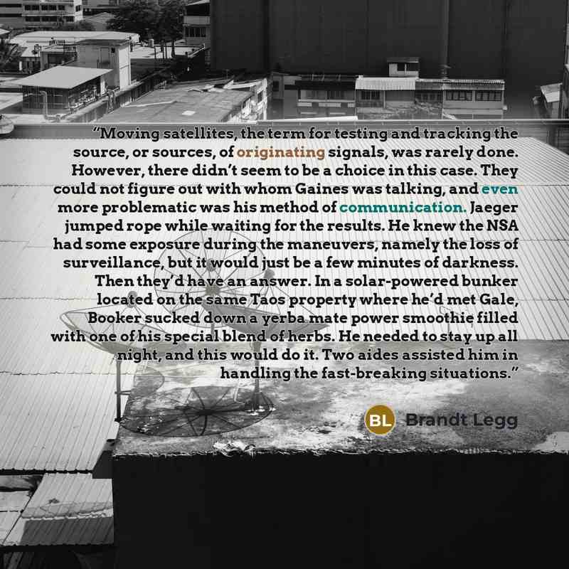 “Moving satellites, the term for testing and tracking the source, or sources, of originating signals, was rarely done. However, there didn’t seem to be a choice in this case. They could not figure out with whom Gaines was talking, and even more problematic was his method of communication. Jaeger…” quote by Brandt Legg