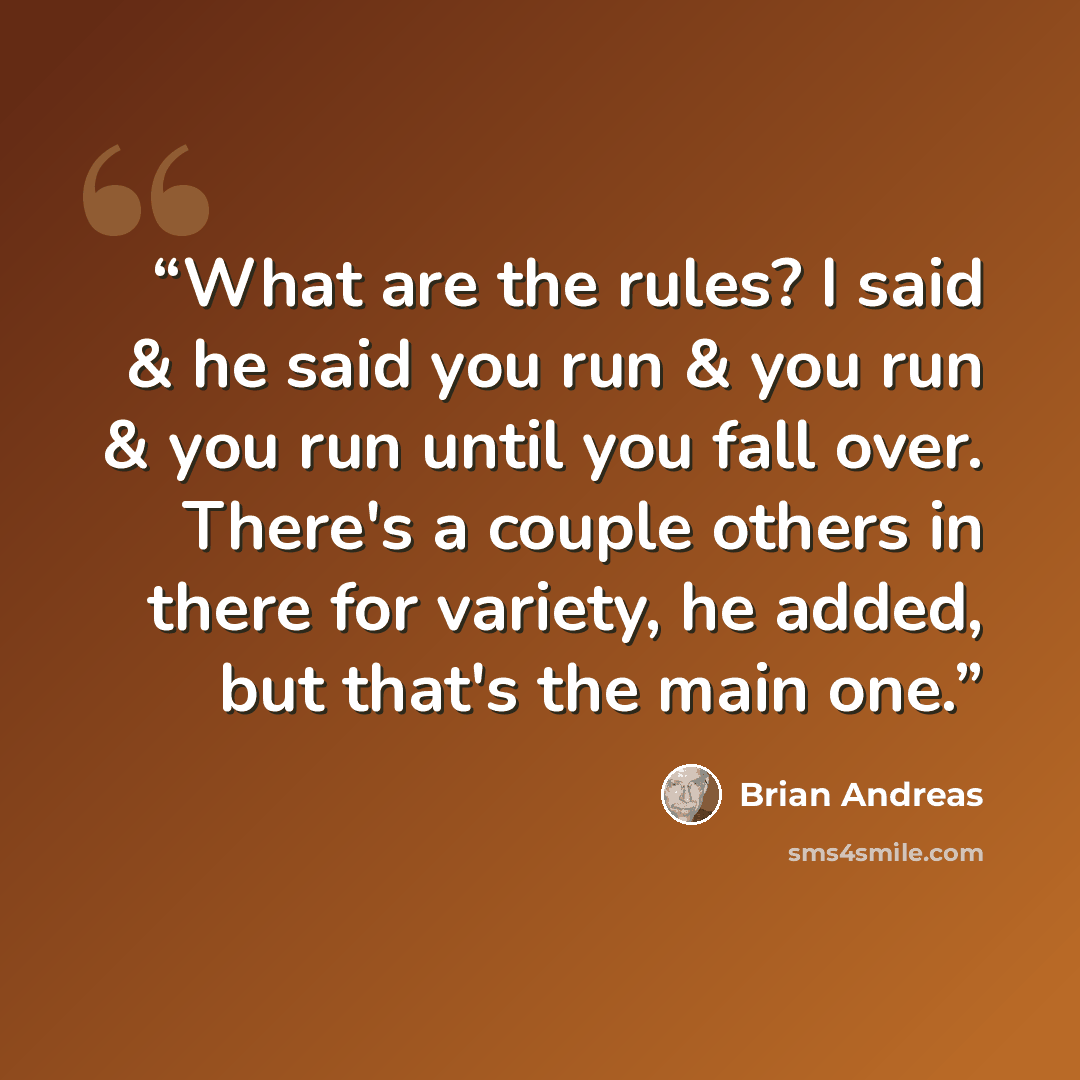 “What are the rules? I said & he said you run & you run & you run until you fall over. There's a couple others in there for variety, he added, but that's the main one.” quote by Brian Andreas