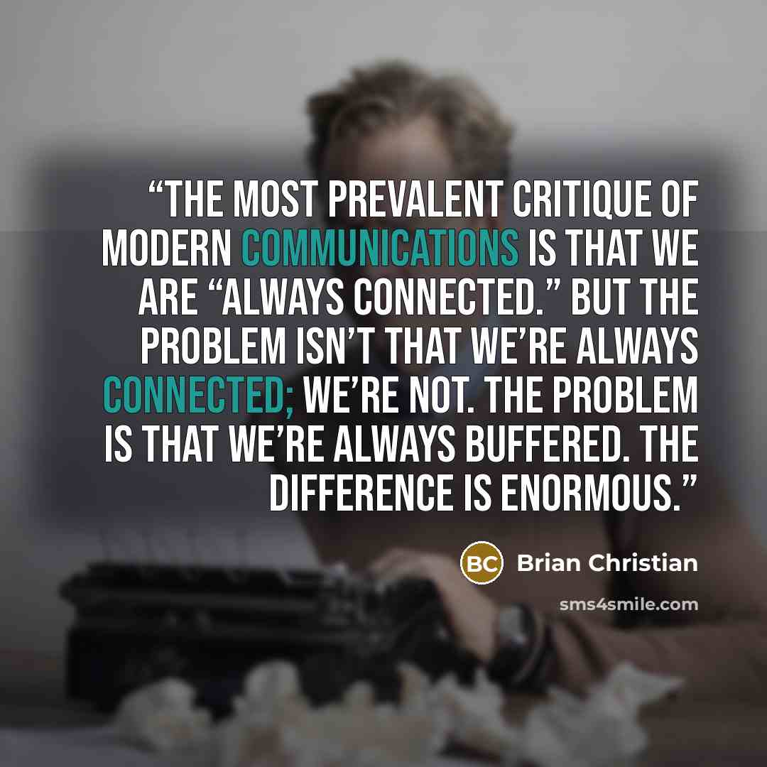 “The most prevalent critique of modern communications is that we are “always connected.” But the problem isn’t that we’re always connected; we’re not. The problem is that we’re always buffered. The difference is enormous.” quote by Brian Christian