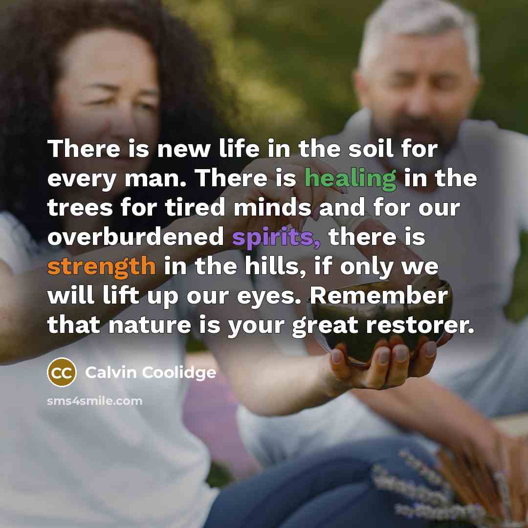“There is new life in the soil for every man. There is healing in the trees for tired minds and for our overburdened spirits, there is strength in the hills, if only we will lift up our eyes. Remember that nature is your great restorer.” quote by Calvin Coolidge