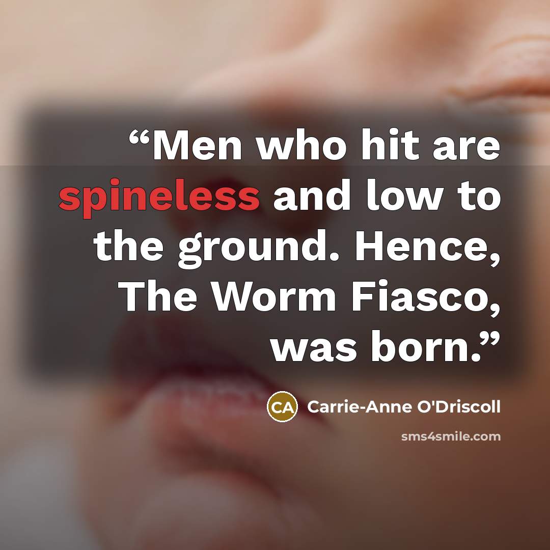 “Men who hit are spineless and low to the ground. Hence, The Worm Fiasco, was born.” quote by Carrie-Anne O'Driscoll