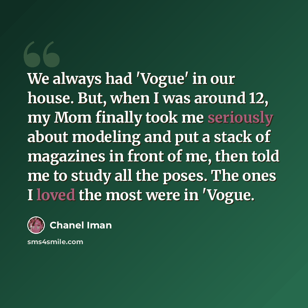 “We always had 'Vogue' in our house. But, when I was around 12, my Mom finally took me seriously about modeling and put a stack of magazines in front of me, then told me to study all the poses. The ones I loved the most were in 'Vogue.” quote by Chanel Iman