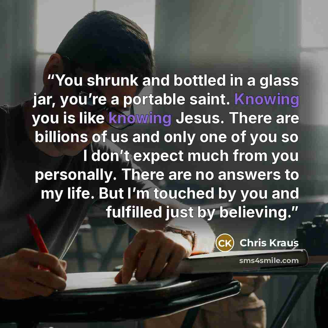 “You shrunk and bottled in a glass jar, you’re a portable saint. Knowing you is like knowing Jesus. There are billions of us and only one of you so I don’t expect much from you personally. There are no answers to my life. But I’m touched by you and fulfilled just by believing.” quote by Chris Kraus