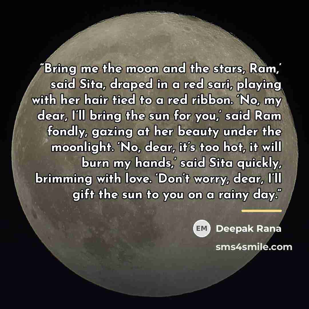 “Bring me the moon and the stars, Ram,’ said Sita, draped in a red sari, playing with her hair tied to a red ribbon. ‘No, my dear, I’ll bring the sun for you,’ said Ram fondly, gazing at her beauty under the moonlight. ‘No, dear, it’s too hot, it will burn my hands,’ said Sita quickly, brimming…” quote by Deepak Rana