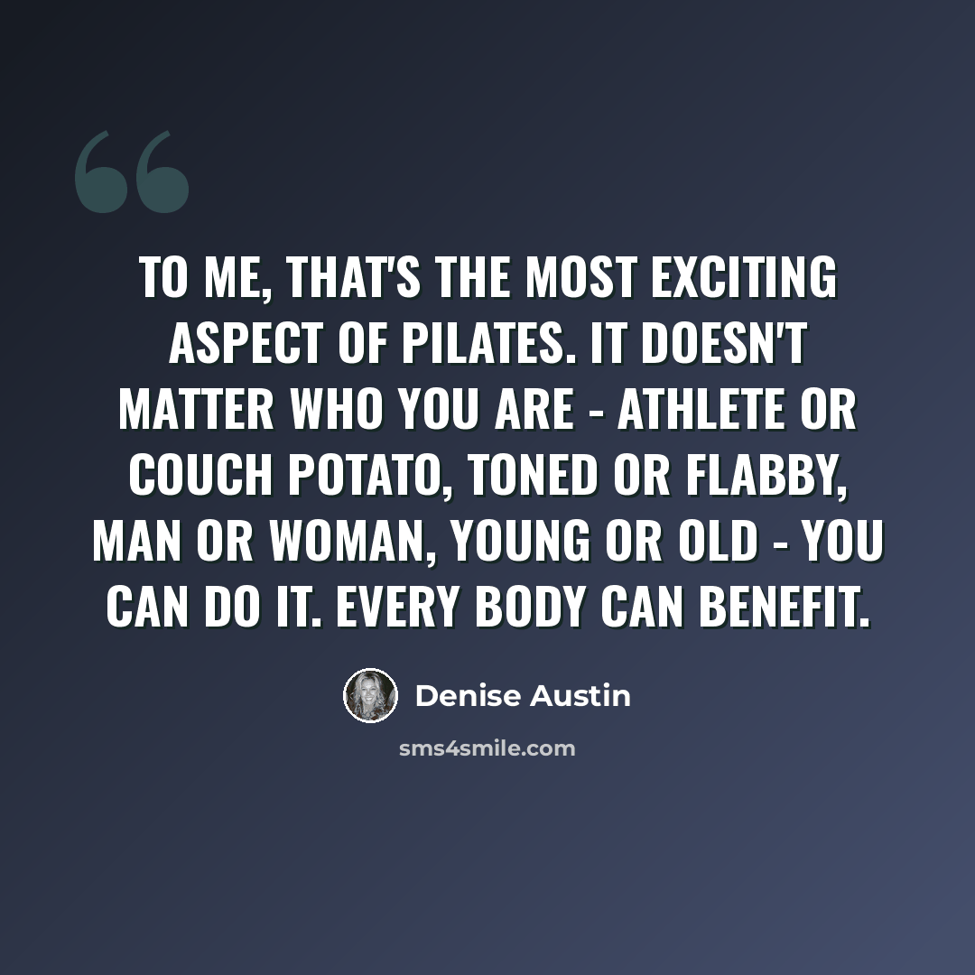 “To me, that's the most exciting aspect of Pilates. It doesn't matter who you are - athlete or couch potato, toned or flabby, man or woman, young or old - you can do it. Every body can benefit.” quote by Denise Austin