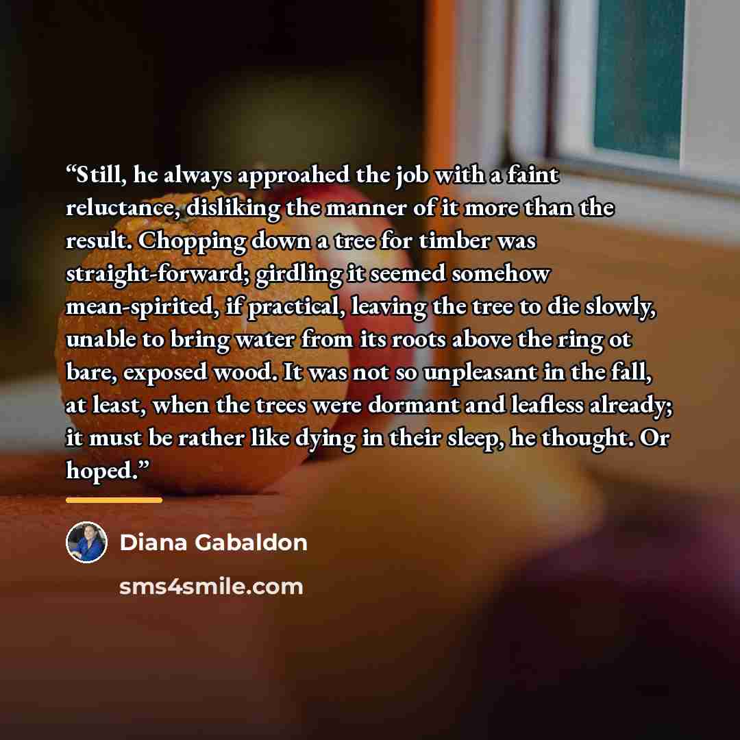 “Still, he always approahed the job with a faint reluctance, disliking the manner of it more than the result. Chopping down a tree for timber was straight-forward; girdling it seemed somehow mean-spirited, if practical, leaving the tree to die slowly, unable to bring water from its roots above the…” quote by Diana Gabaldon