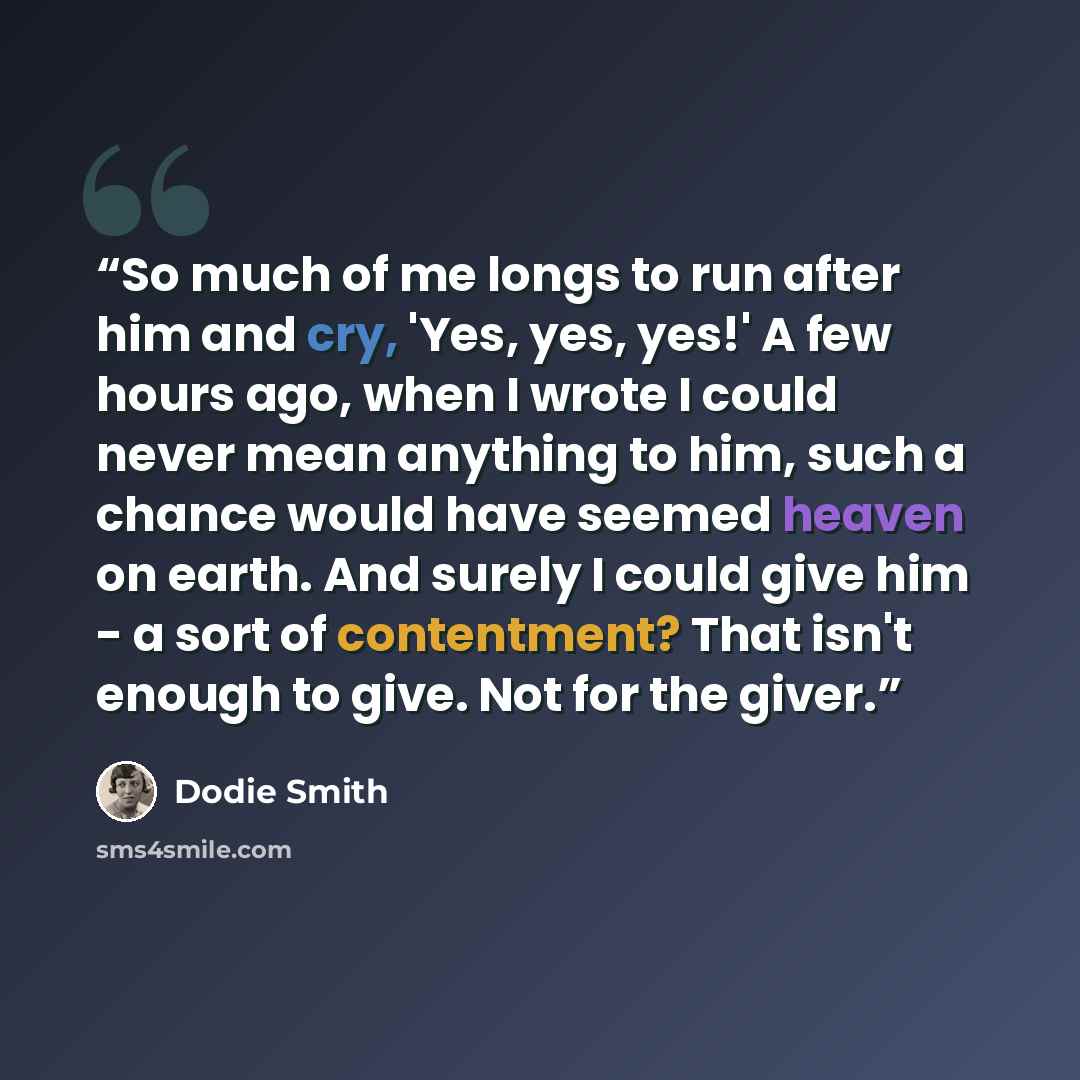 “So much of me longs to run after him and cry, 'Yes, yes, yes!' A few hours ago, when I wrote I could never mean anything to him, such a chance would have seemed heaven on earth. And surely I could give him - a sort of contentment? That isn't enough to give. Not for the giver.” quote by Dodie Smith