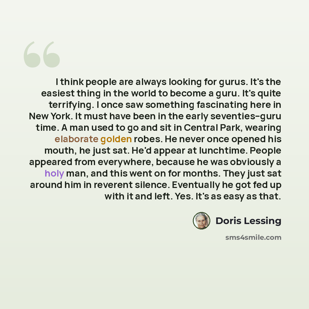 “I think people are always looking for gurus. It's the easiest thing in the world to become a guru. It's quite terrifying. I once saw something fascinating here in New York. It must have been in the early seventies--guru time. A man used to go and sit in Central Park, wearing elaborate golden…” quote by Doris Lessing