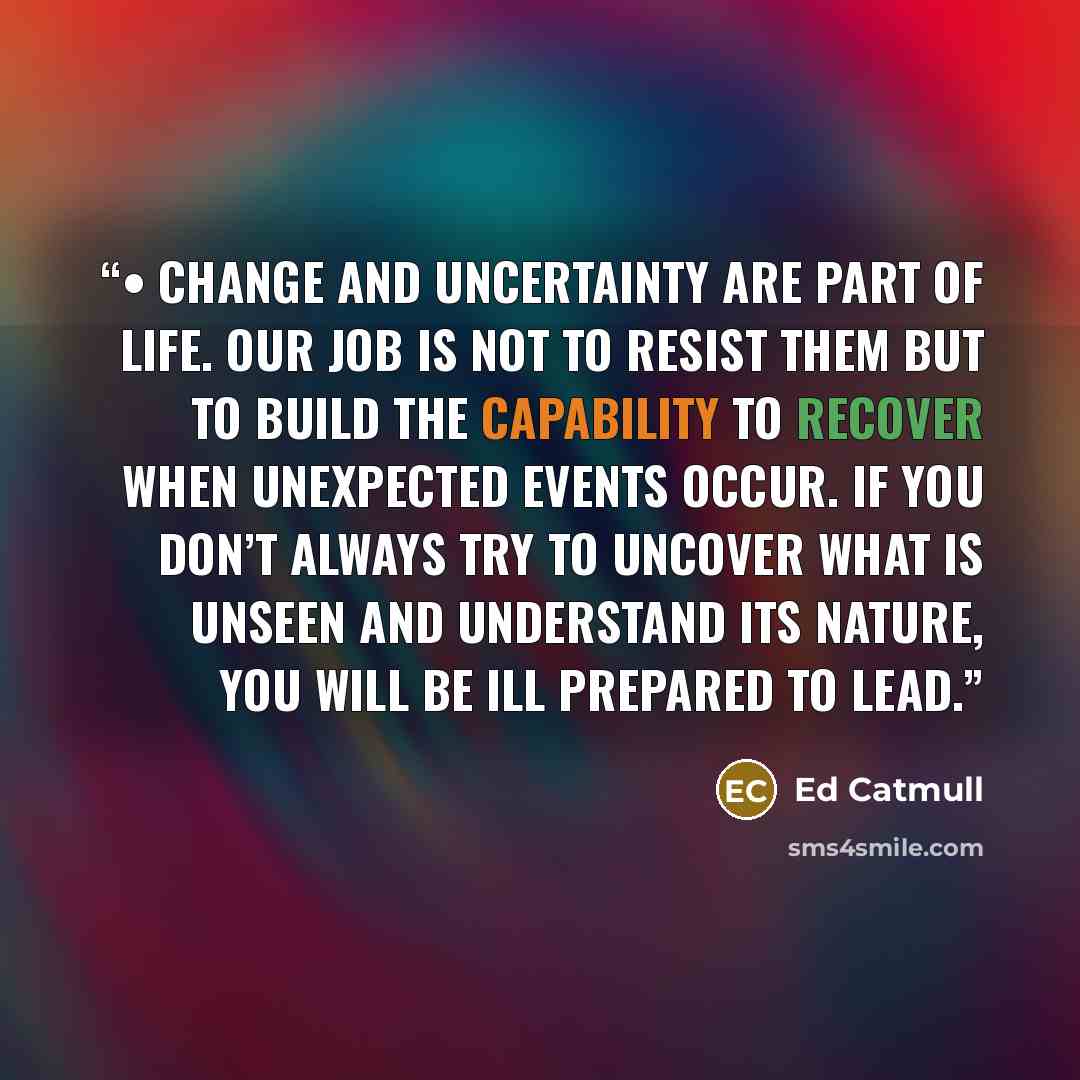 “• Change and uncertainty are part of life. Our job is not to resist them but to build the capability to recover when unexpected events occur. If you don’t always try to uncover what is unseen and understand its nature, you will be ill prepared to lead.” quote by Ed Catmull