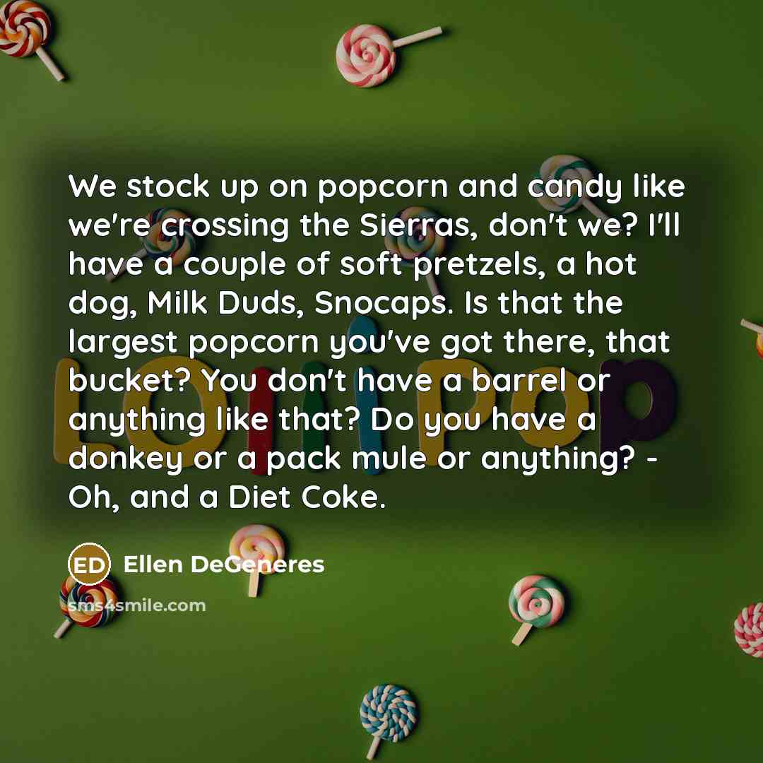 “We stock up on popcorn and candy like we're crossing the Sierras, don't we? I'll have a couple of soft pretzels, a hot dog, Milk Duds, Snocaps. Is that the largest popcorn you've got there, that bucket? You don't have a barrel or anything like that? Do you have a donkey or a pack mule or anything?…” quote by Ellen DeGeneres