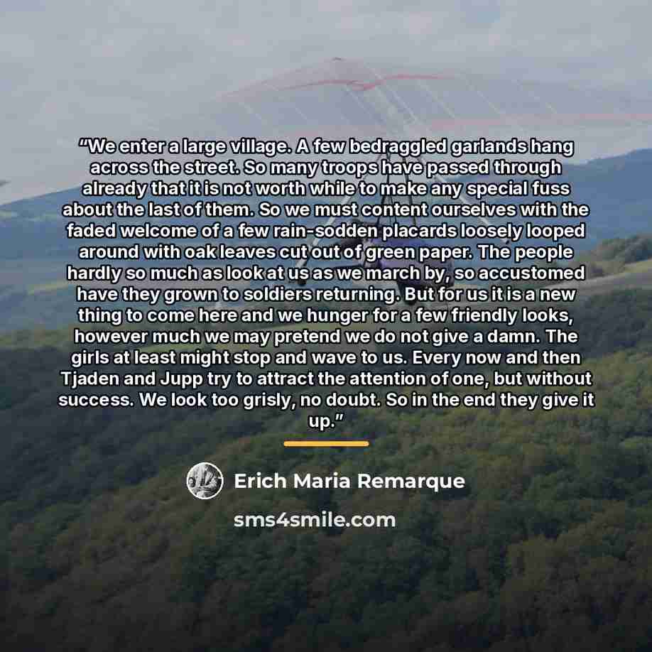“We enter a large village. A few bedraggled garlands hang across the street. So many troops have passed through already that it is not worth while to make any special fuss about the last of them. So we must content ourselves with the faded welcome of a few rain-sodden placards loosely looped around…” quote by Erich Maria Remarque