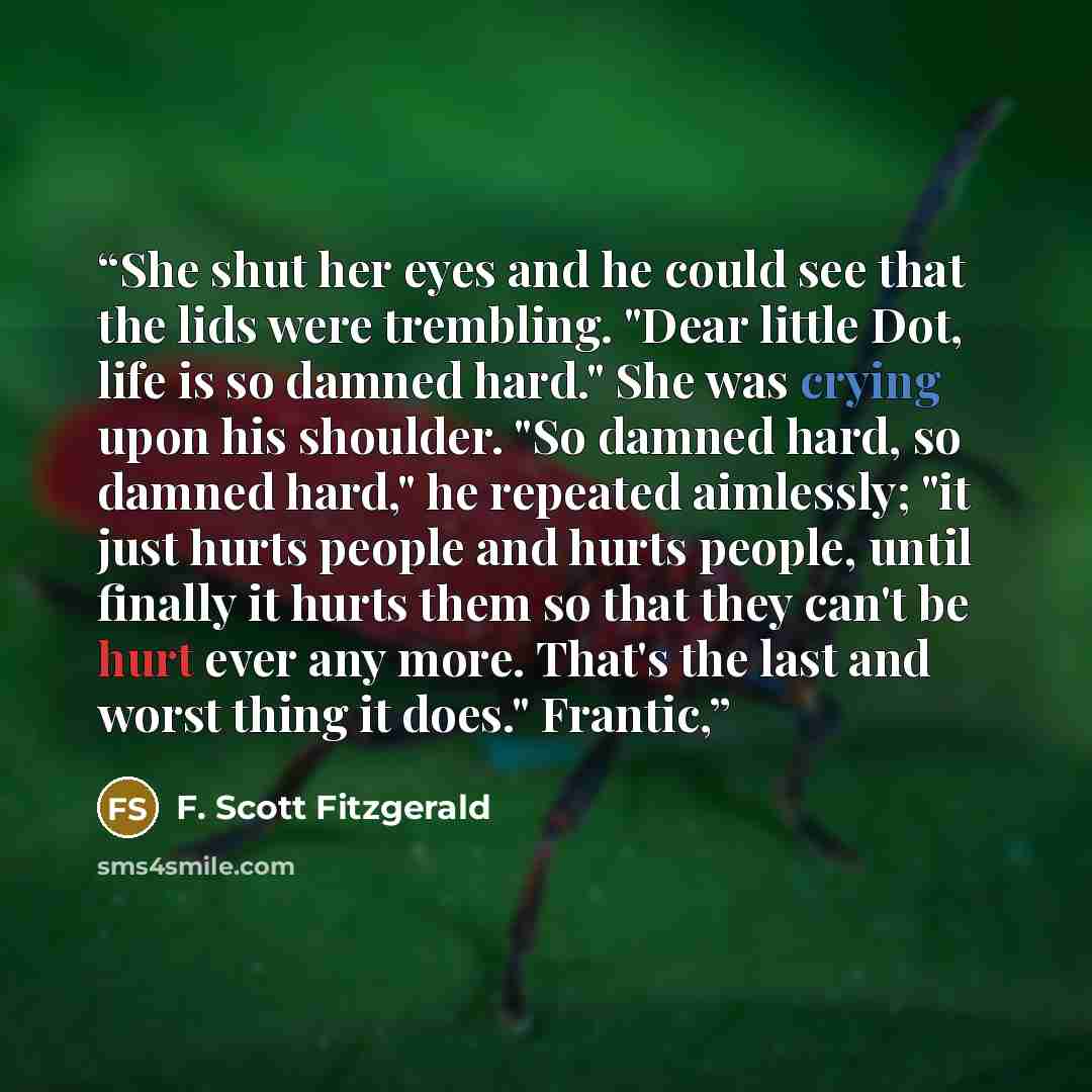 “She shut her eyes and he could see that the lids were trembling. "Dear little Dot, life is so damned hard." She was crying upon his shoulder. "So damned hard, so damned hard," he repeated aimlessly; "it just hurts people and hurts people, until finally it hurts them so that they can't be hurt ever…” quote by F. Scott Fitzgerald