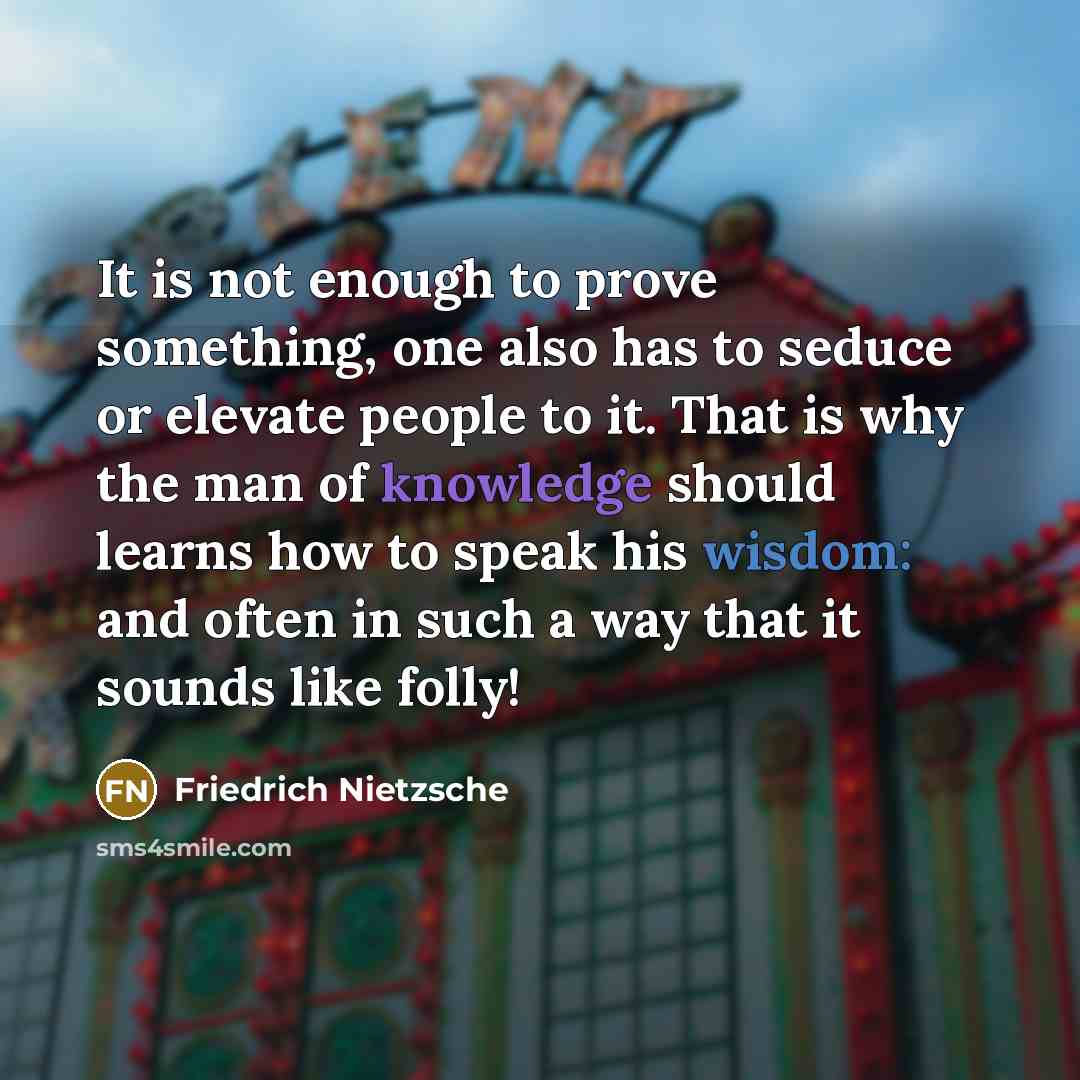 “It is not enough to prove something, one also has to seduce or elevate people to it. That is why the man of knowledge should learns how to speak his wisdom: and often in such a way that it sounds like folly!” quote by Friedrich Nietzsche