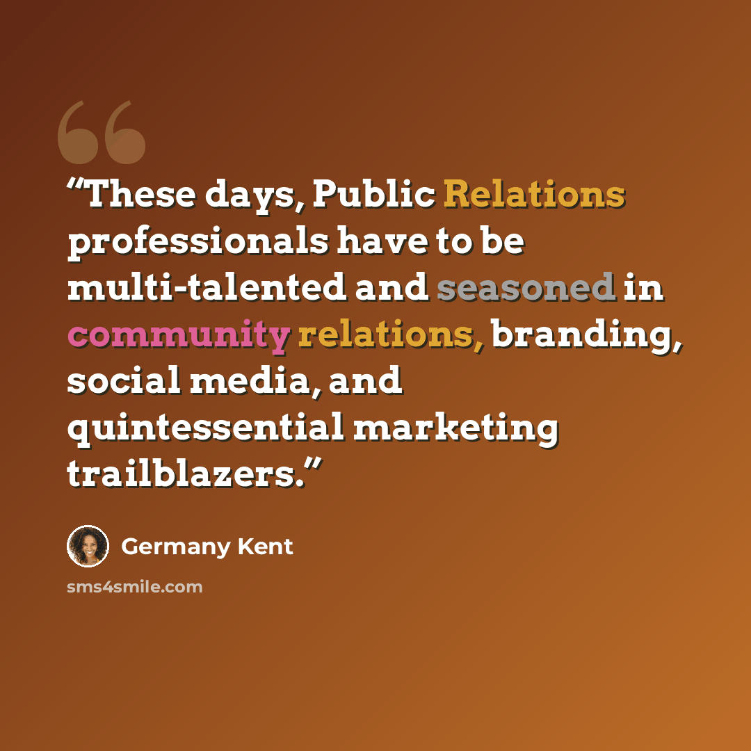 “These days, Public Relations professionals have to be multi-talented and seasoned in community relations, branding, social media, and quintessential marketing trailblazers.” quote by Germany Kent