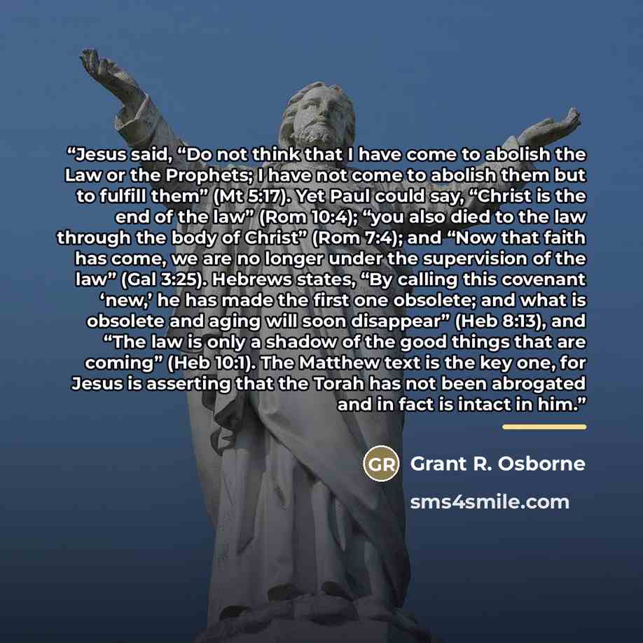 “Jesus said, “Do not think that I have come to abolish the Law or the Prophets; I have not come to abolish them but to fulfill them” (Mt 5:17). Yet Paul could say, “Christ is the end of the law” (Rom 10:4); “you also died to the law through the body of Christ” (Rom 7:4); and “Now that faith has…” quote by Grant R. Osborne