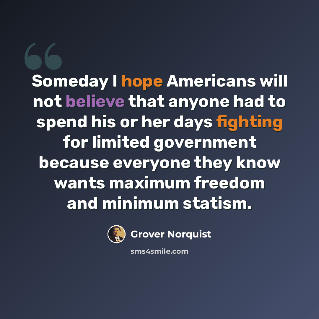 “Someday I hope Americans will not believe that anyone had to spend his or her days fighting for limited government because everyone they know wants maximum freedom and minimum statism.” quote by Grover Norquist