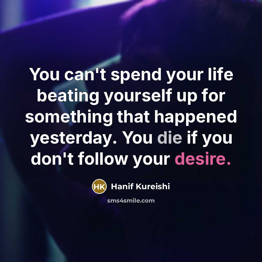 “You can't spend your life beating yourself up for something that happened yesterday. You die if you don't follow your desire.” quote by Hanif Kureishi