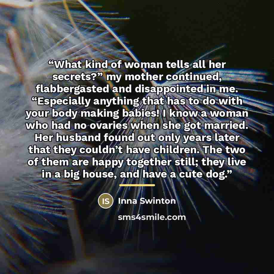 “What kind of woman tells all her secrets?” my mother continued, flabbergasted and disappointed in me. “Especially anything that has to do with your body making babies! I know a woman who had no ovaries when she got married. Her husband found out only years later that they couldn’t have children…” quote by Inna Swinton