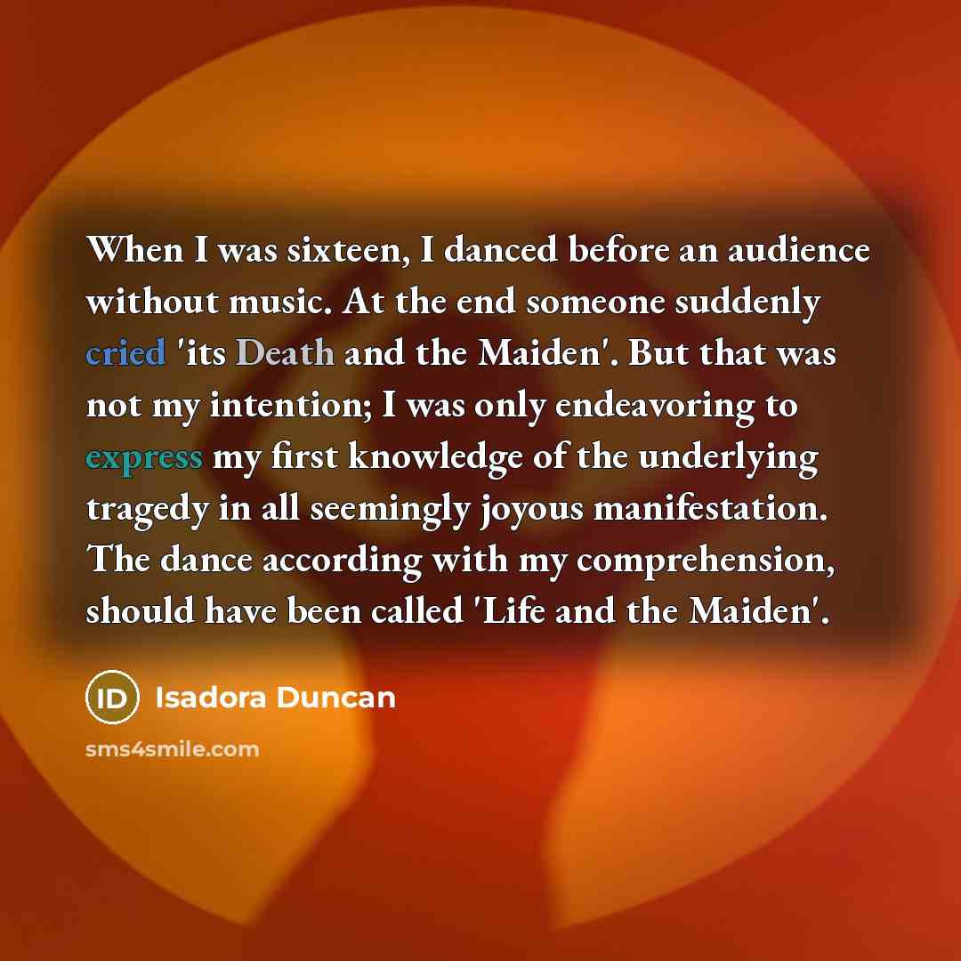 “When I was sixteen, I danced before an audience without music. At the end someone suddenly cried 'its Death and the Maiden'. But that was not my intention; I was only endeavoring to express my first knowledge of the underlying tragedy in all seemingly joyous manifestation. The dance according with…” quote by Isadora Duncan