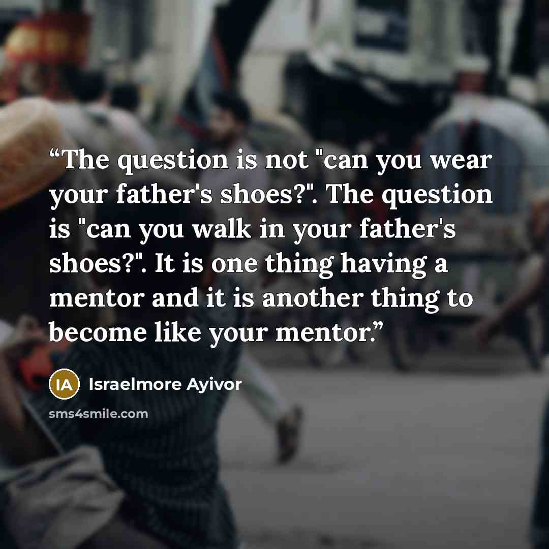 “The question is not "can you wear your father's shoes?". The question is "can you walk in your father's shoes?". It is one thing having a mentor and it is another thing to become like your mentor.” quote by Israelmore Ayivor