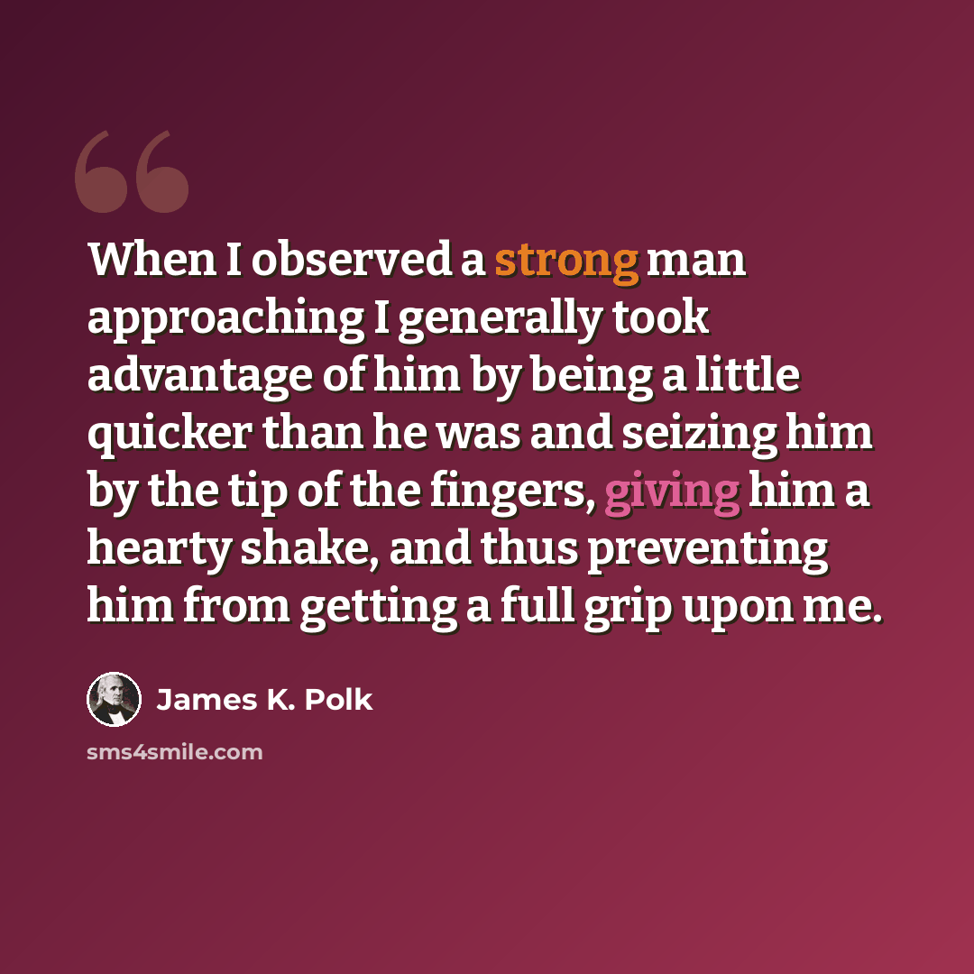 “When I observed a strong man approaching I generally took advantage of him by being a little quicker than he was and seizing him by the tip of the fingers, giving him a hearty shake, and thus preventing him from getting a full grip upon me.” quote by James K. Polk