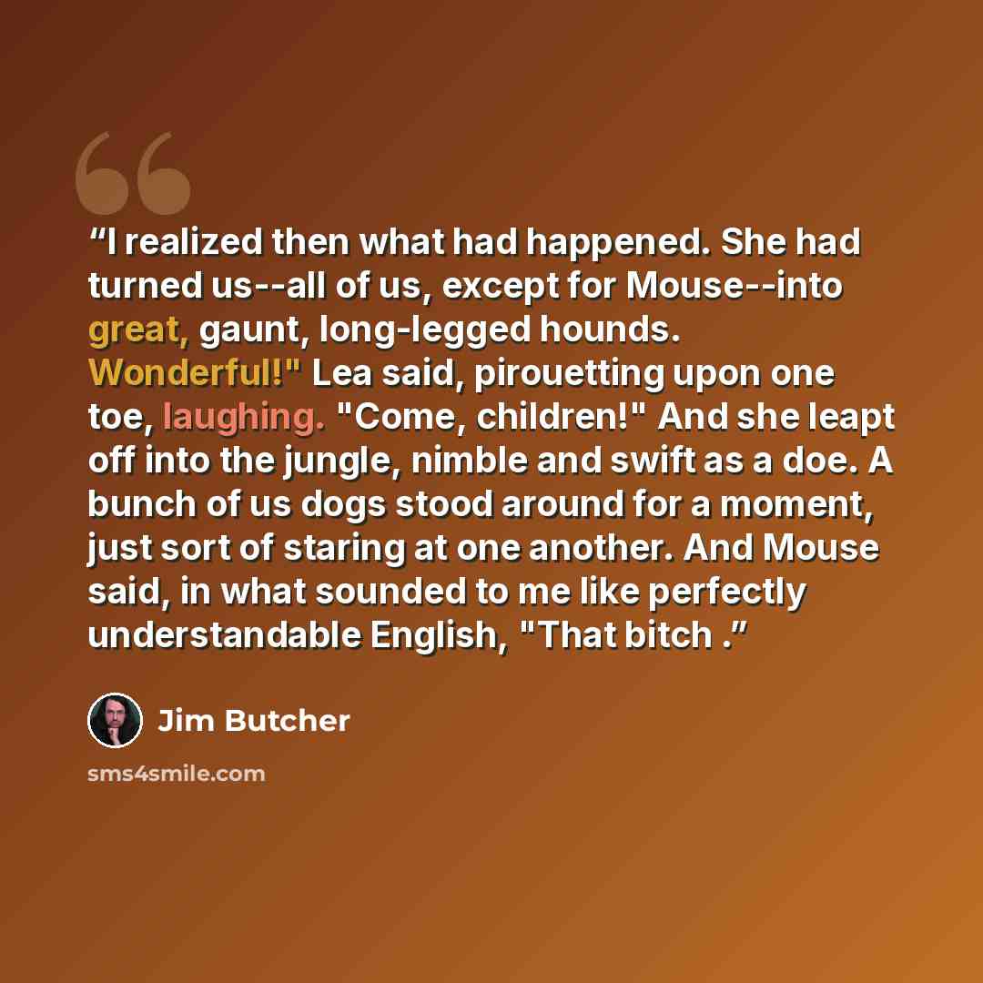“I realized then what had happened. She had turned us--all of us, except for Mouse--into great, gaunt, long-legged hounds. Wonderful!" Lea said, pirouetting upon one toe, laughing. "Come, children!" And she leapt off into the jungle, nimble and swift as a doe. A bunch of us dogs stood around for a…” quote by Jim Butcher