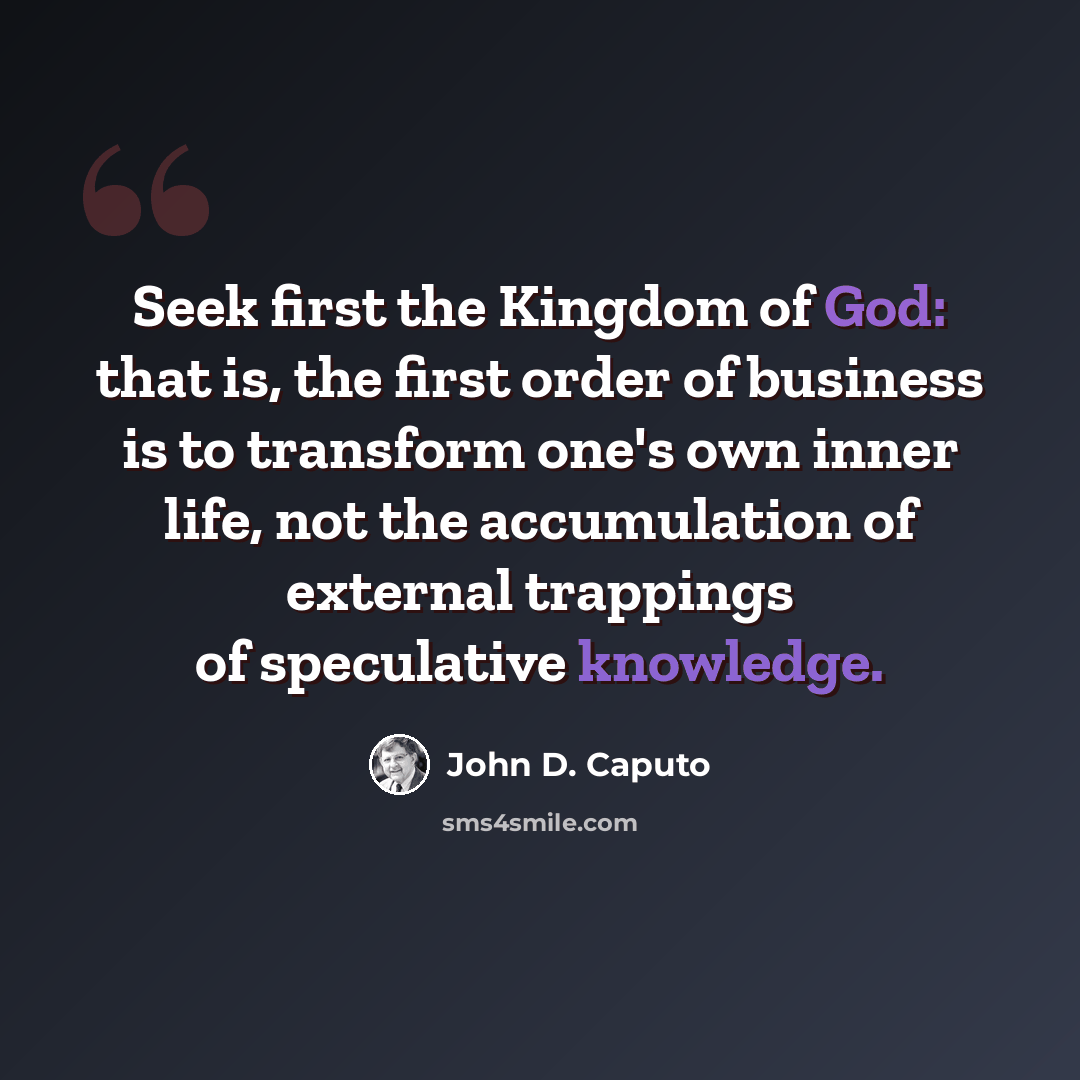 “Seek first the Kingdom of God: that is, the first order of business is to transform one's own inner life, not the accumulation of external trappings of speculative knowledge.” quote by John D. Caputo