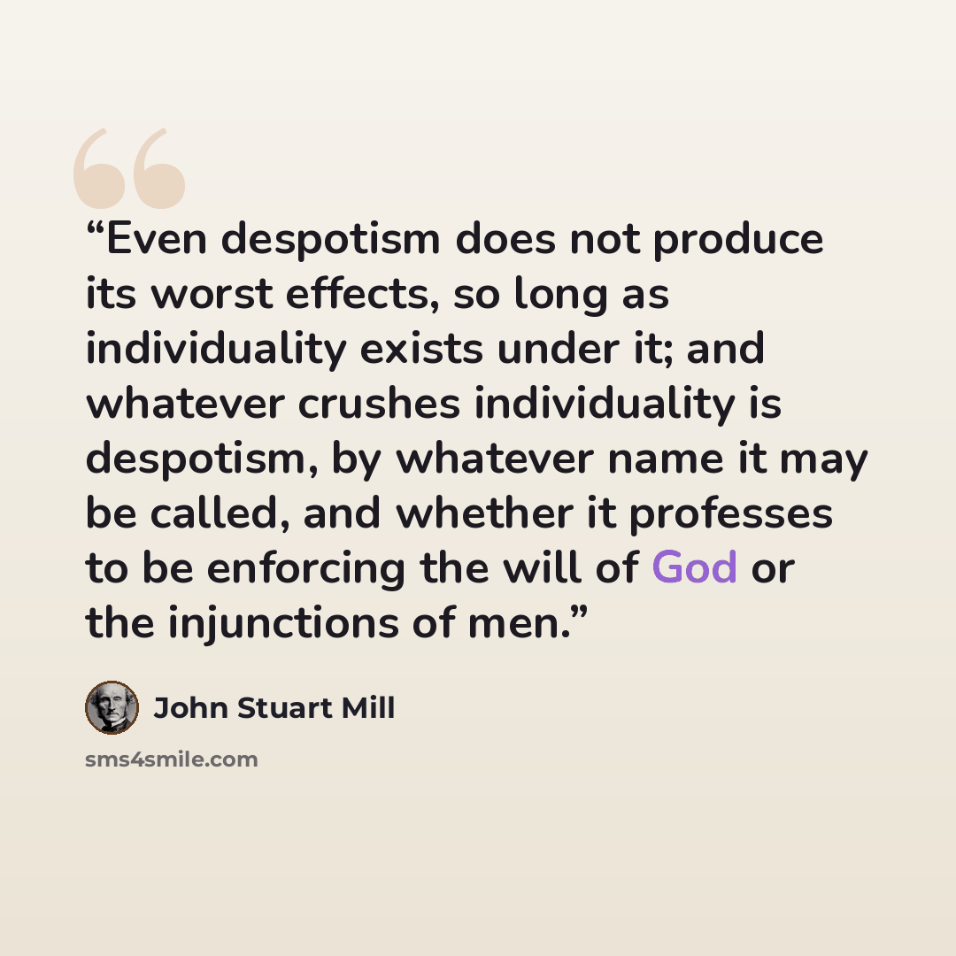 “Even despotism does not produce its worst effects, so long as individuality exists under it; and whatever crushes individuality is despotism, by whatever name it may be called, and whether it professes to be enforcing the will of God or the injunctions of men.” quote by John Stuart Mill