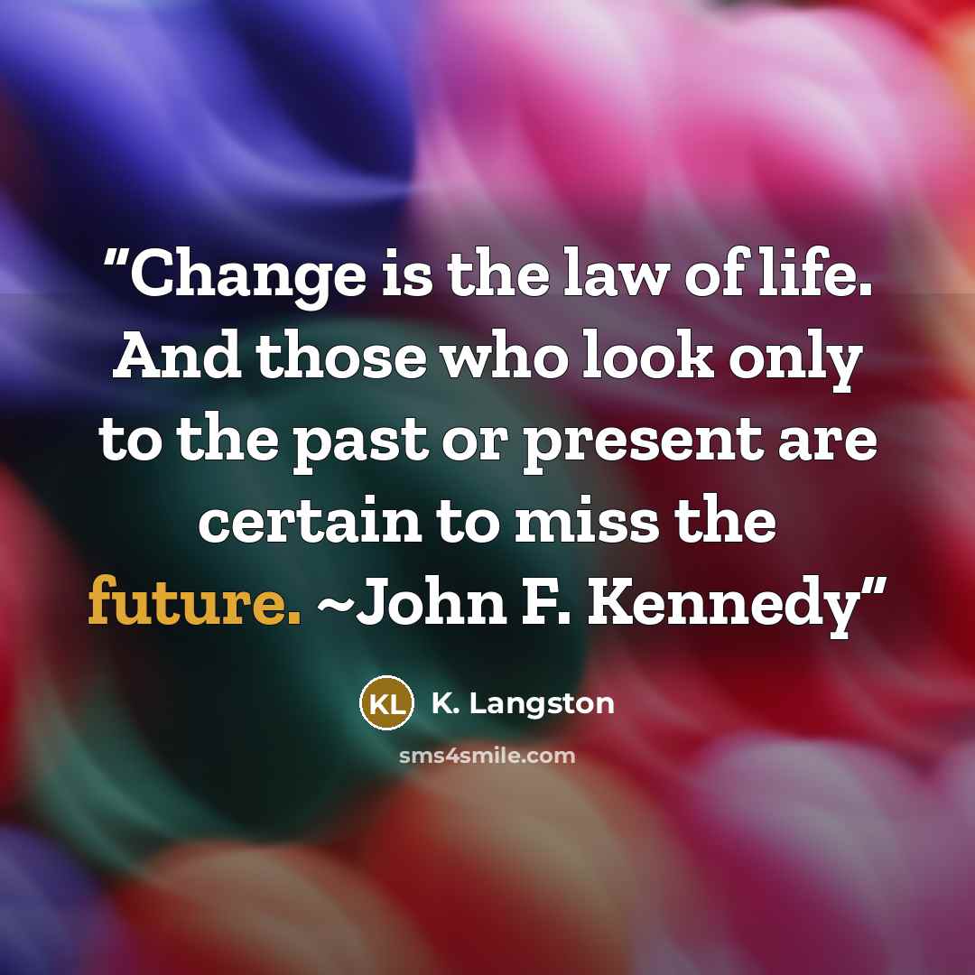 “Change is the law of life. And those who look only to the past or present are certain to miss the future. ~John F. Kennedy” quote by K. Langston