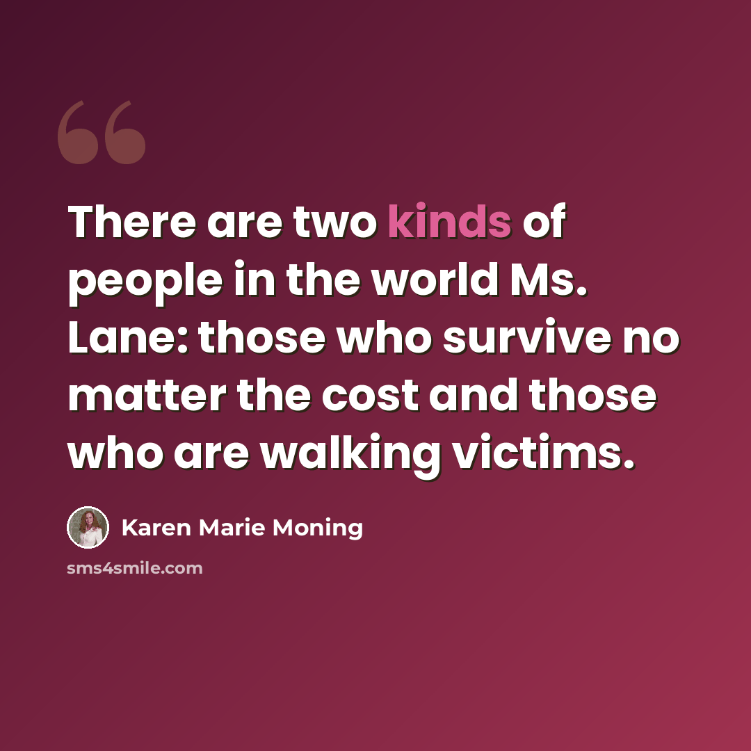 “There are two kinds of people in the world Ms. Lane: those who survive no matter the cost and those who are walking victims.” quote by Karen Marie Moning