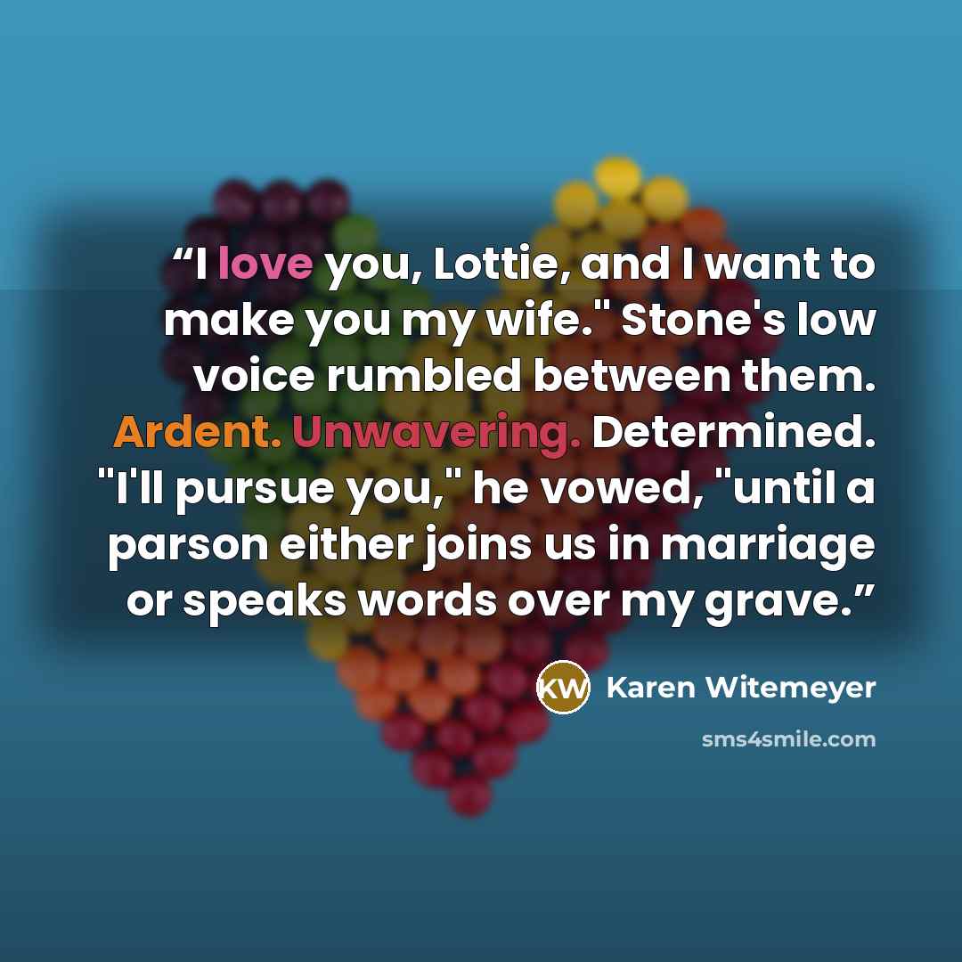 “I love you, Lottie, and I want to make you my wife." Stone's low voice rumbled between them. Ardent. Unwavering. Determined. "I'll pursue you," he vowed, "until a parson either joins us in marriage or speaks words over my grave.” quote by Karen Witemeyer