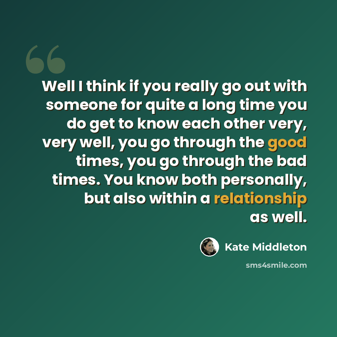 “Well I think if you really go out with someone for quite a long time you do get to know each other very, very well, you go through the good times, you go through the bad times. You know both personally, but also within a relationship as well.” quote by Kate Middleton