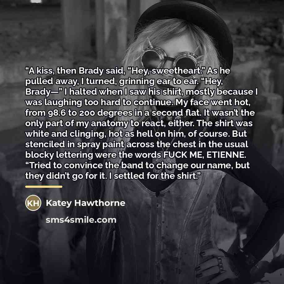 “A kiss, then Brady said, “Hey, sweetheart.” As he pulled away, I turned, grinning ear to ear. “Hey, Brady—” I halted when I saw his shirt, mostly because I was laughing too hard to continue. My face went hot, from 98.6 to 200 degrees in a second flat. It wasn’t the only part of my anatomy to…” quote by Katey Hawthorne