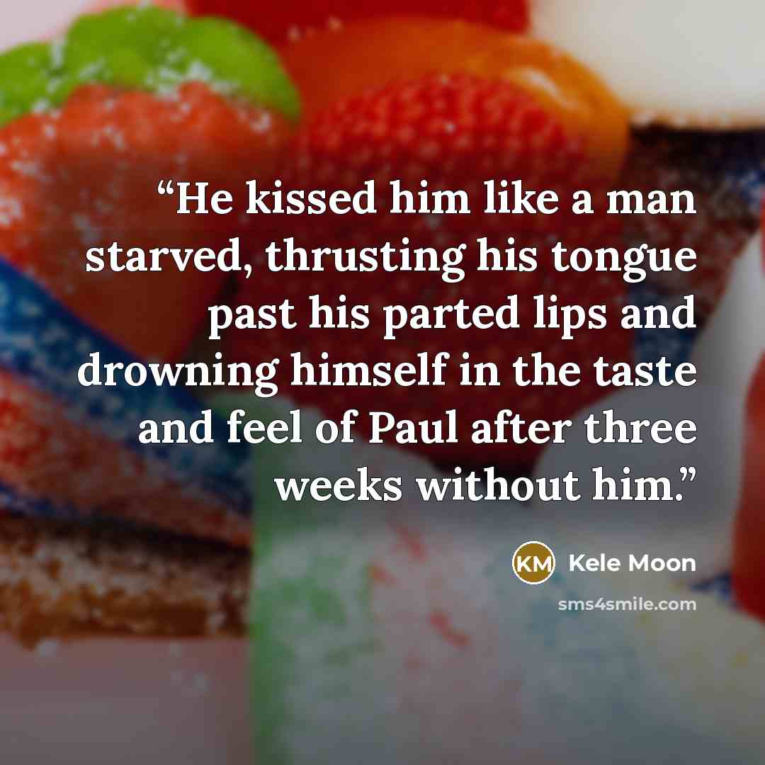 “He kissed him like a man starved, thrusting his tongue past his parted lips and drowning himself in the taste and feel of Paul after three weeks without him.” quote by Kele Moon