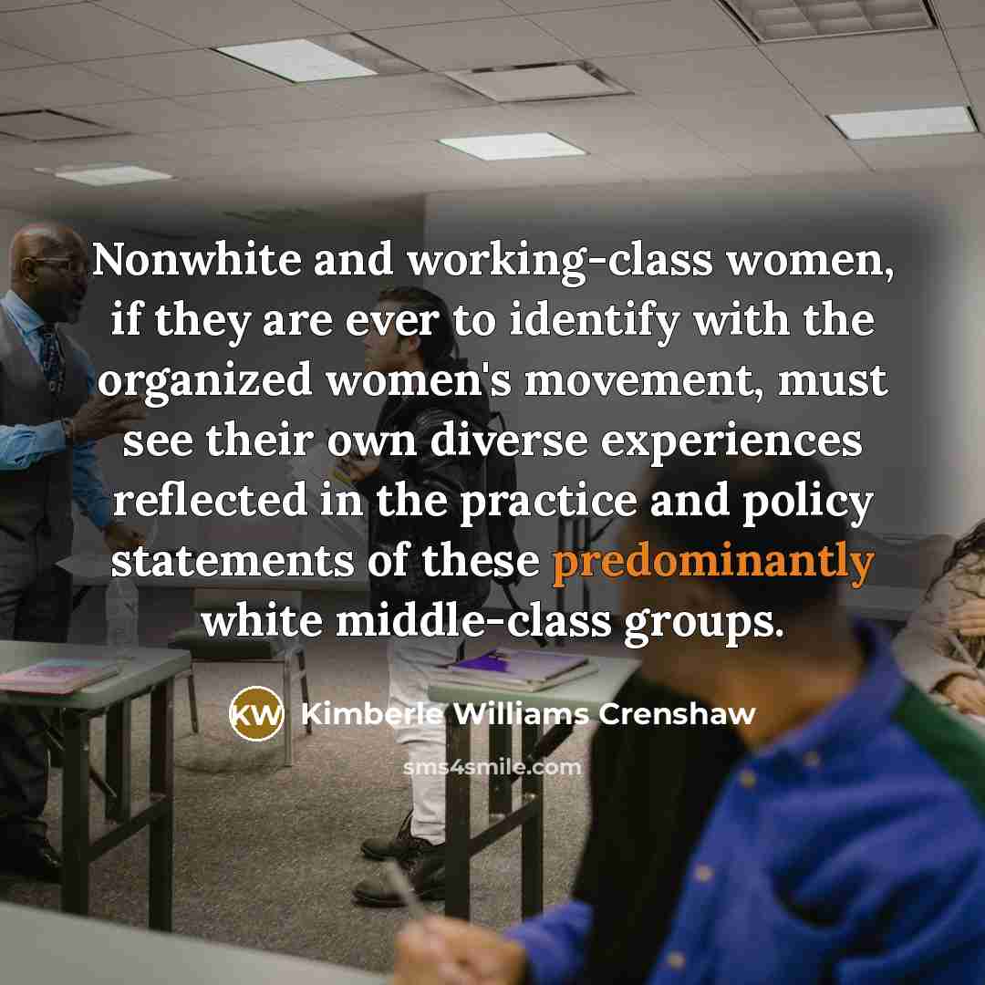 “Nonwhite and working-class women, if they are ever to identify with the organized women's movement, must see their own diverse experiences reflected in the practice and policy statements of these predominantly white middle-class groups.” quote by Kimberle Williams Crenshaw