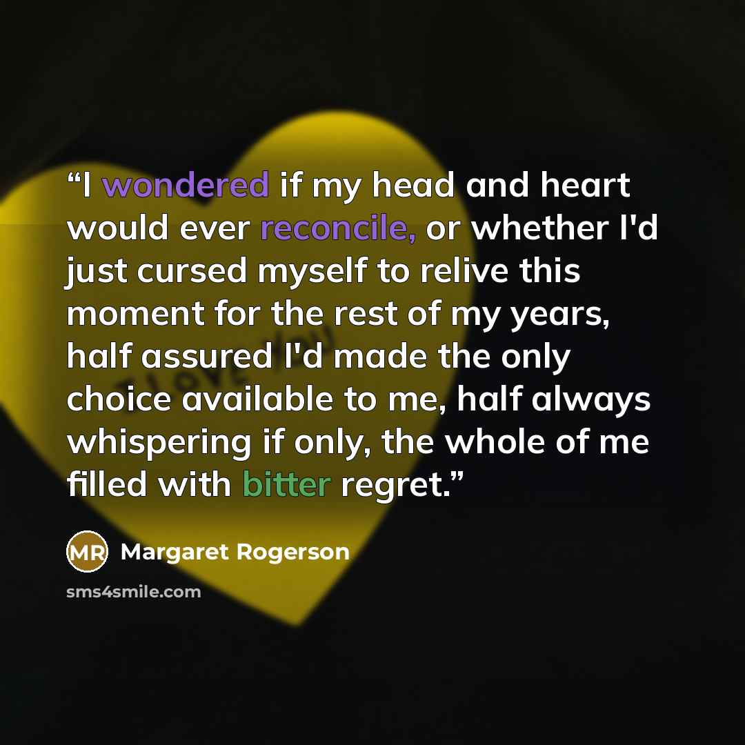 “I wondered if my head and heart would ever reconcile, or whether I'd just cursed myself to relive this moment for the rest of my years, half assured I'd made the only choice available to me, half always whispering if only, the whole of me filled with bitter regret.” quote by Margaret Rogerson