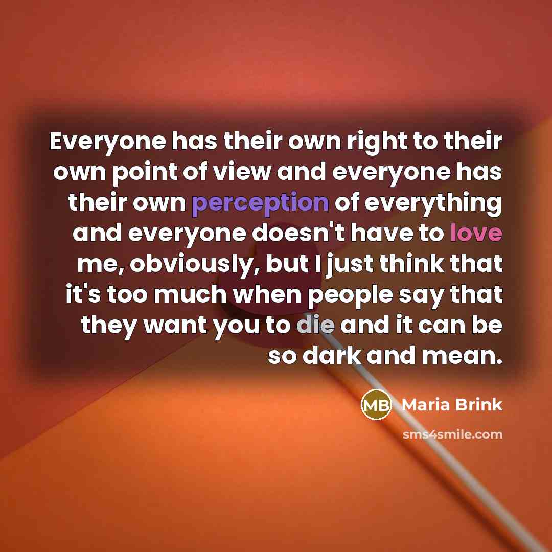 “Everyone has their own right to their own point of view and everyone has their own perception of everything and everyone doesn't have to love me, obviously, but I just think that it's too much when people say that they want you to die and it can be so dark and mean.” quote by Maria Brink