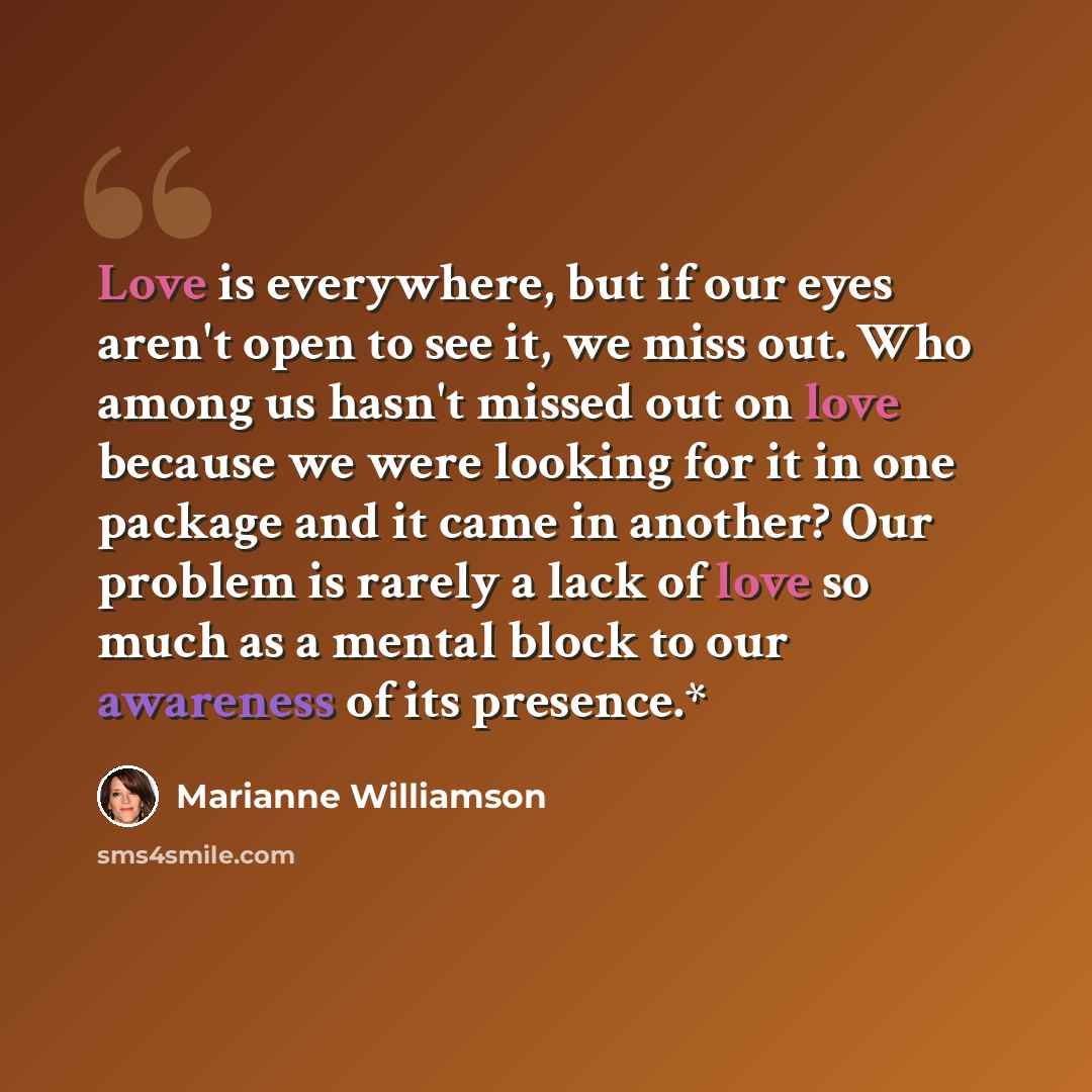 “Love is everywhere, but if our eyes aren't open to see it, we miss out. Who among us hasn't missed out on love because we were looking for it in one package and it came in another? Our problem is rarely a lack of love so much as a mental block to our awareness of its presence.*” quote by Marianne Williamson
