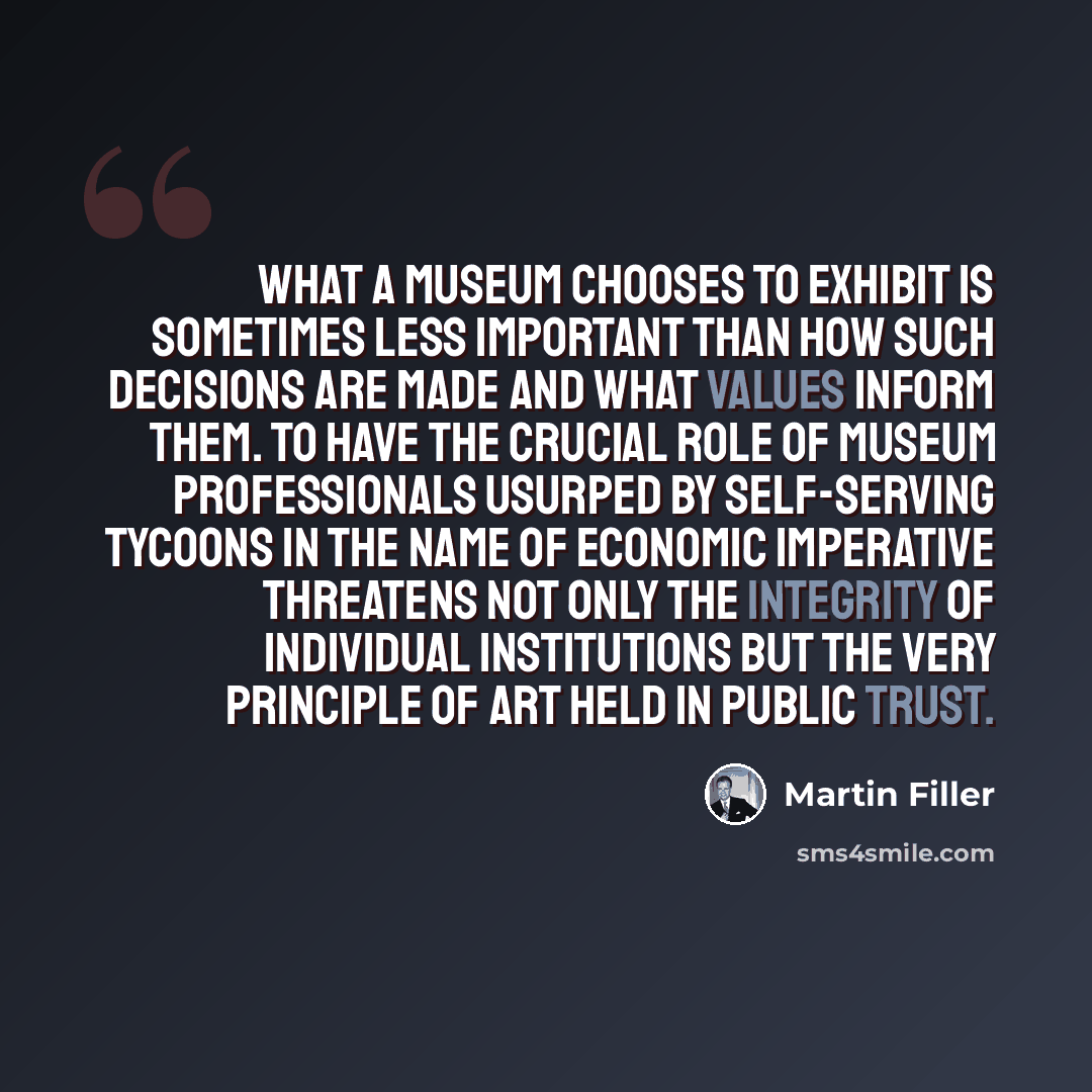 “What a museum chooses to exhibit is sometimes less important than how such decisions are made and what values inform them. To have the crucial role of museum professionals usurped by self-serving tycoons in the name of economic imperative threatens not only the integrity of individual institutions…” quote by Martin Filler