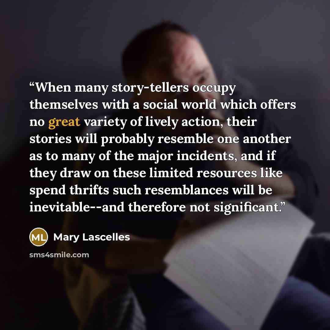 “When many story-tellers occupy themselves with a social world which offers no great variety of lively action, their stories will probably resemble one another as to many of the major incidents, and if they draw on these limited resources like spend thrifts such resemblances will be inevitable--and…” quote by Mary Lascelles