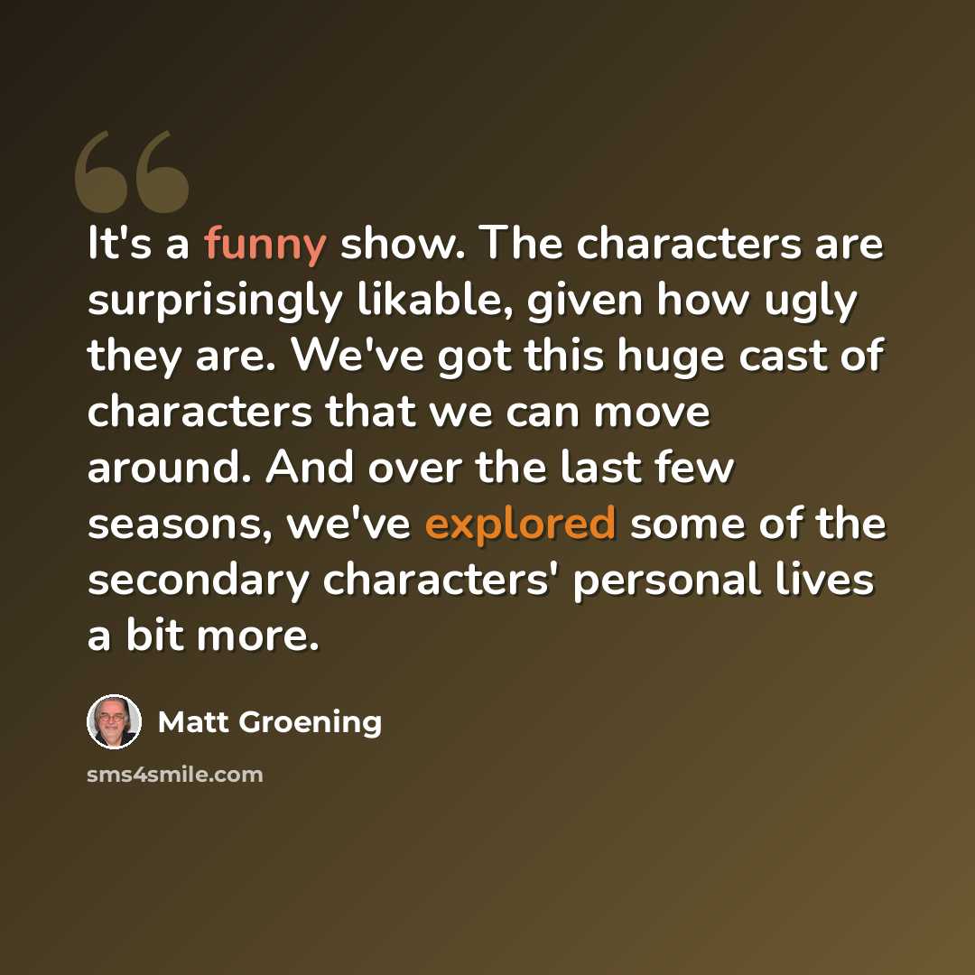 “It's a funny show. The characters are surprisingly likable, given how ugly they are. We've got this huge cast of characters that we can move around. And over the last few seasons, we've explored some of the secondary characters' personal lives a bit more.” quote by Matt Groening