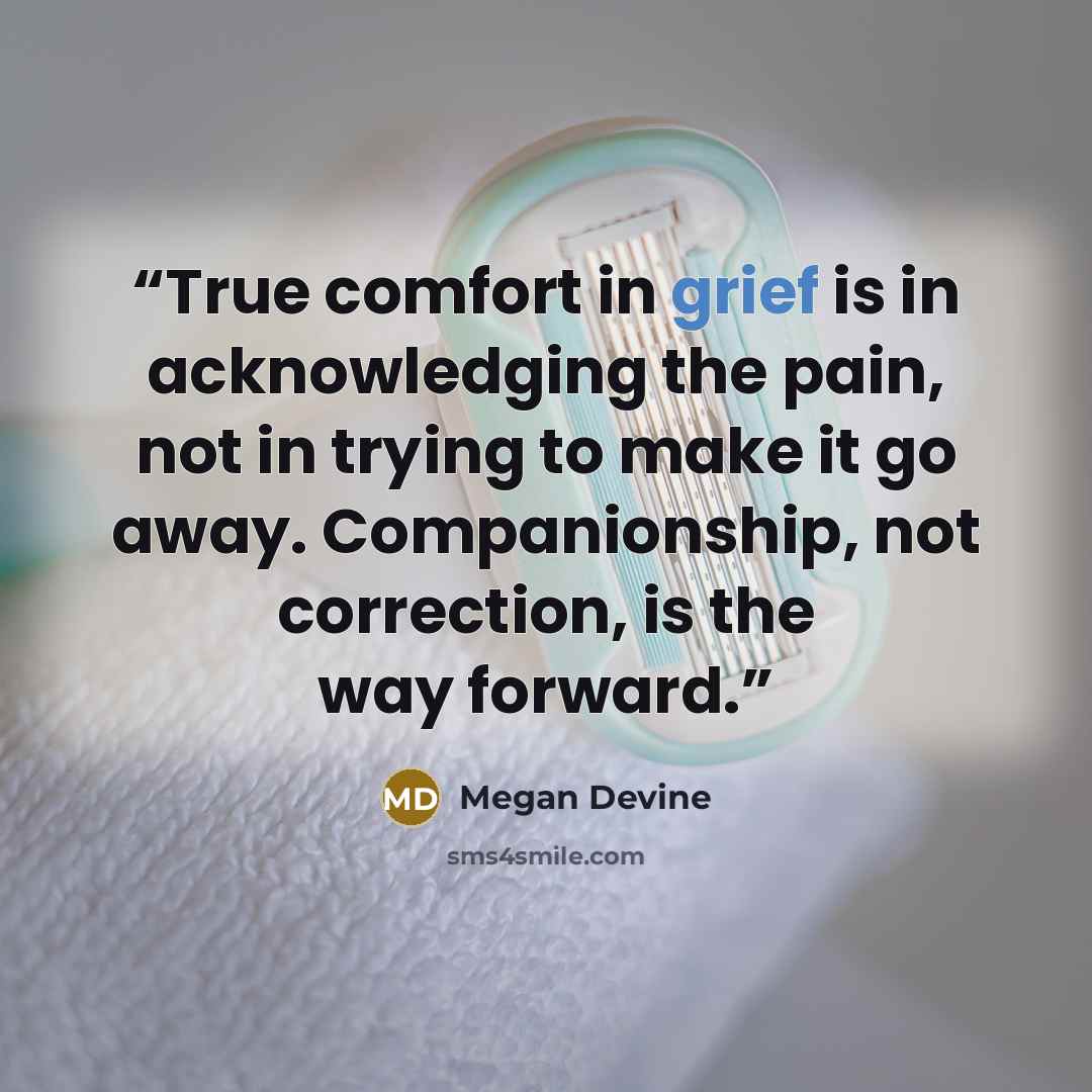 “True comfort in grief is in acknowledging the pain, not in trying to make it go away. Companionship, not correction, is the way forward.” quote by Megan Devine