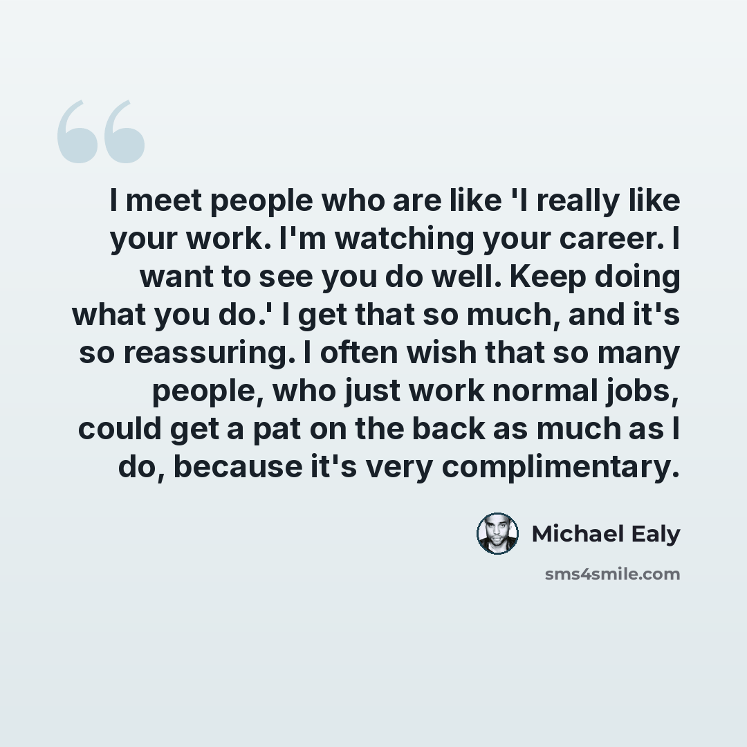 “I meet people who are like 'I really like your work. I'm watching your career. I want to see you do well. Keep doing what you do.' I get that so much, and it's so reassuring. I often wish that so many people, who just work normal jobs, could get a pat on the back as much as I do, because it's very…” quote by Michael Ealy
